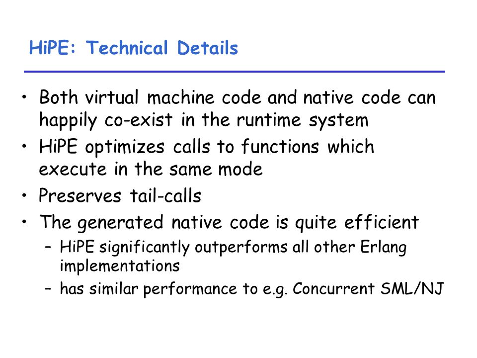 HiPE: Technical Details Both virtual machine code and native code can happily co-exist in the runtime system HiPE optimizes calls to functions which execute in the same mode Preserves tail-calls The generated native code is quite efficient –HiPE significantly outperforms all other Erlang implementations –has similar performance to e.g.