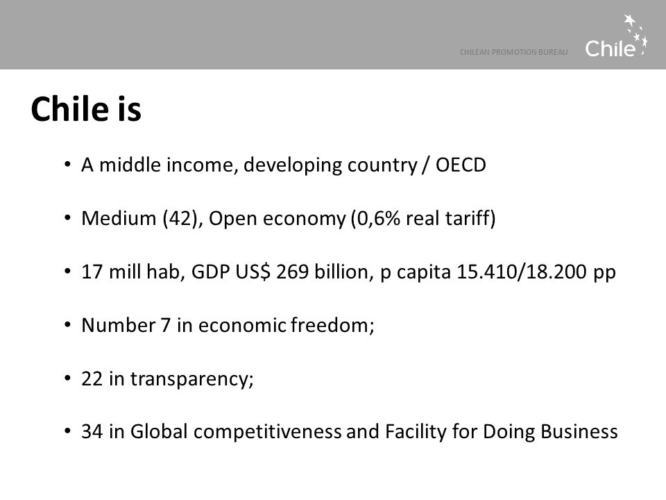 CHILEAN PROMOTION BUREAU Chile is A middle income, developing country / OECD Medium (42), Open economy (0,6% real tariff) 17 mill hab, GDP US$ 269 billion, p capita / pp Number 7 in economic freedom; 22 in transparency; 34 in Global competitiveness and Facility for Doing Business