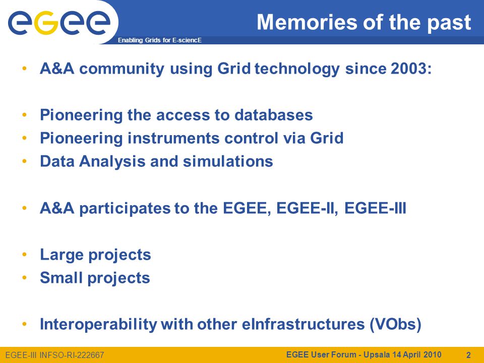 Enabling Grids for E-sciencE EGEE-III INFSO-RI Memories of the past A&A community using Grid technology since 2003: Pioneering the access to databases Pioneering instruments control via Grid Data Analysis and simulations A&A participates to the EGEE, EGEE-II, EGEE-III Large projects Small projects Interoperability with other eInfrastructures (VObs) EGEE User Forum - Upsala 14 April
