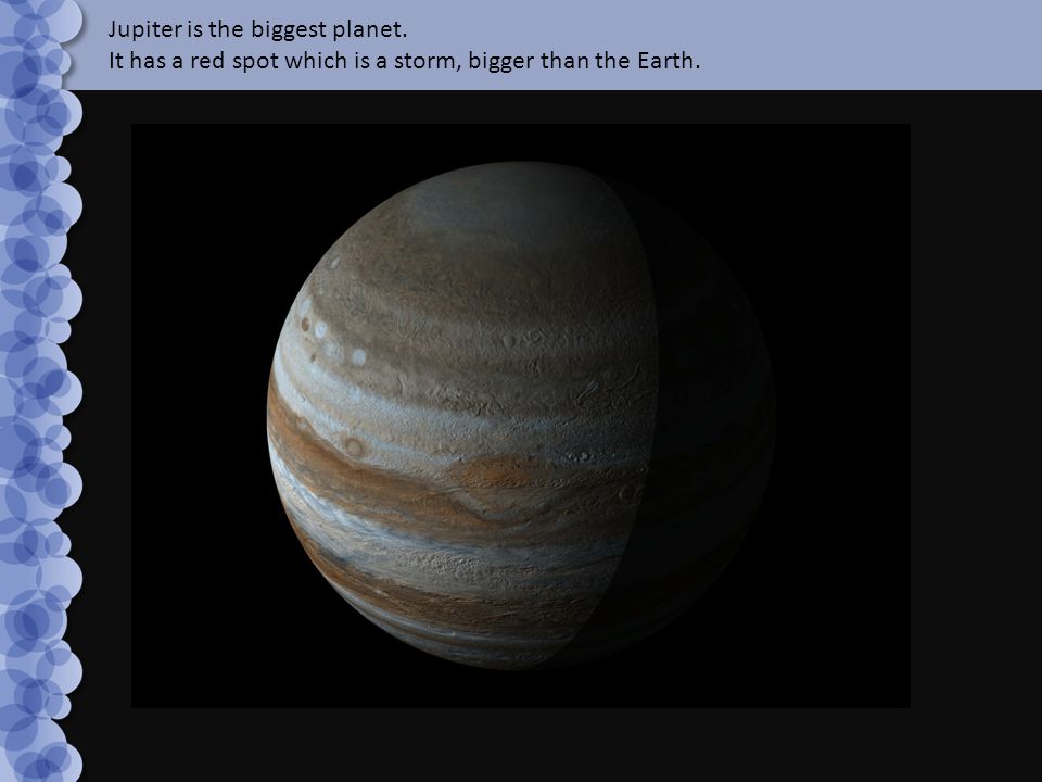 Jupiter is the biggest planet. It has a red spot which is a storm, bigger than the Earth.