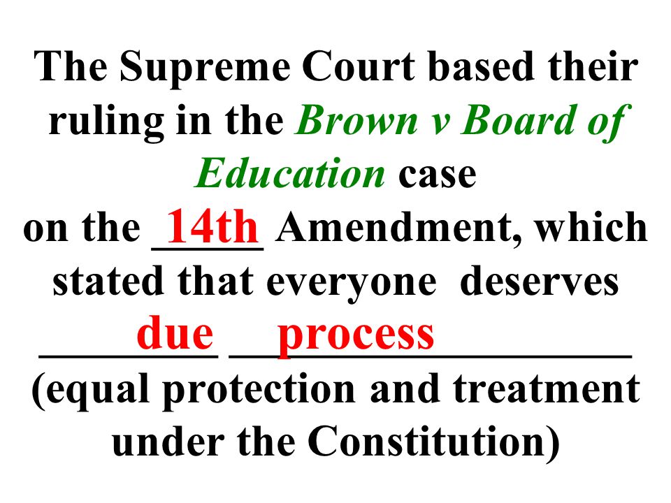 The Supreme Court based their ruling in the Brown v Board of Education case on the _____ Amendment, which stated that everyone deserves ________ __________________ (equal protection and treatment under the Constitution) 14th due process
