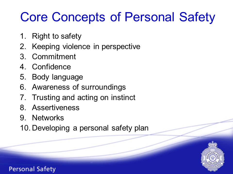 Core Concepts of Personal Safety 1.Right to safety 2.Keeping violence in perspective 3.Commitment 4.Confidence 5.Body language 6.Awareness of surroundings 7.Trusting and acting on instinct 8.Assertiveness 9.Networks 10.Developing a personal safety plan
