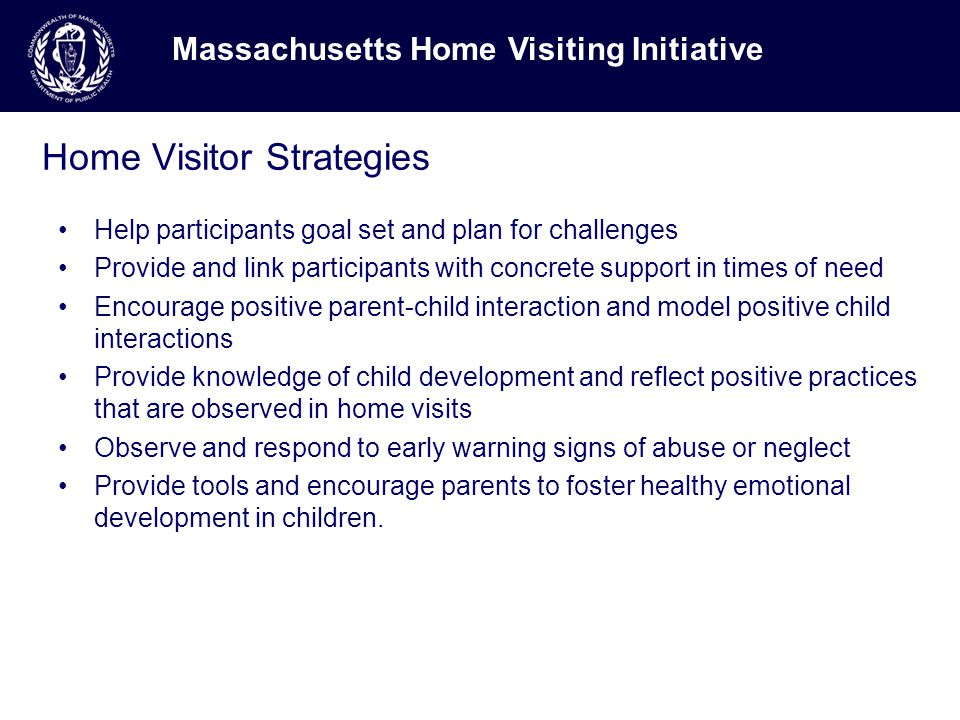 Home Visitor Strategies Help participants goal set and plan for challenges Provide and link participants with concrete support in times of need Encourage positive parent-child interaction and model positive child interactions Provide knowledge of child development and reflect positive practices that are observed in home visits Observe and respond to early warning signs of abuse or neglect Provide tools and encourage parents to foster healthy emotional development in children.