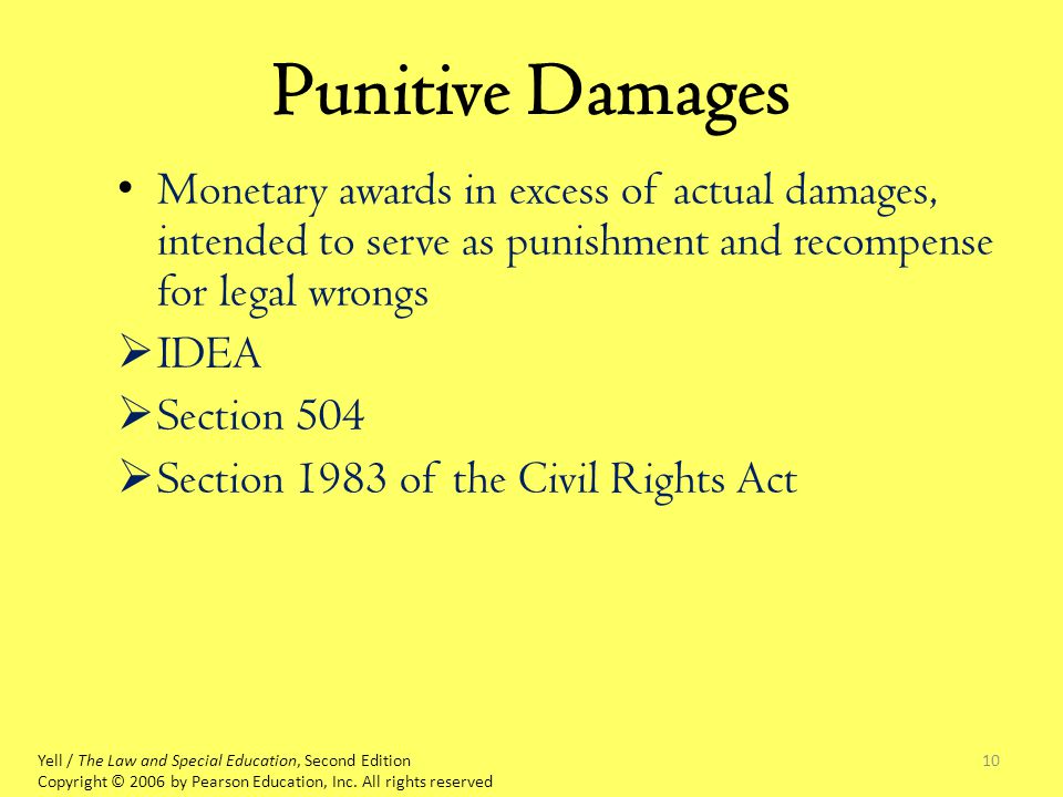 10 Punitive Damages Monetary awards in excess of actual damages, intended to serve as punishment and recompense for legal wrongs  IDEA  Section 504  Section 1983 of the Civil Rights Act Yell / The Law and Special Education, Second Edition Copyright © 2006 by Pearson Education, Inc.
