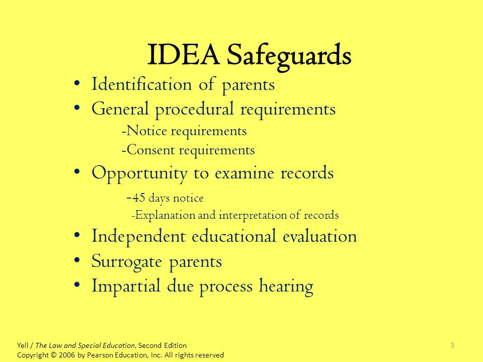 3 IDEA Safeguards Identification of parents General procedural requirements -Notice requirements -Consent requirements Opportunity to examine records - 45 days notice -Explanation and interpretation of records Independent educational evaluation Surrogate parents Impartial due process hearing Yell / The Law and Special Education, Second Edition Copyright © 2006 by Pearson Education, Inc.