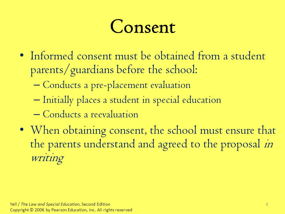 4 Consent Informed consent must be obtained from a student parents/guardians before the school: – Conducts a pre-placement evaluation – Initially places a student in special education – Conducts a reevaluation When obtaining consent, the school must ensure that the parents understand and agreed to the proposal in writing Yell / The Law and Special Education, Second Edition Copyright © 2006 by Pearson Education, Inc.