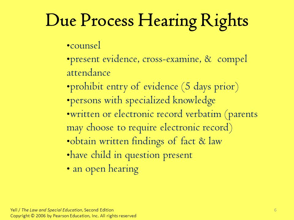 6 Due Process Hearing Rights counsel present evidence, cross-examine, & compel attendance prohibit entry of evidence (5 days prior) persons with specialized knowledge written or electronic record verbatim (parents may choose to require electronic record) obtain written findings of fact & law have child in question present an open hearing Yell / The Law and Special Education, Second Edition Copyright © 2006 by Pearson Education, Inc.