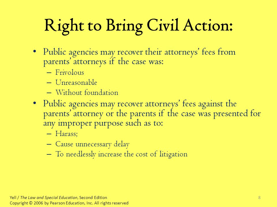 8 Right to Bring Civil Action: Public agencies may recover their attorneys’ fees from parents’ attorneys if the case was: – Frivolous – Unreasonable – Without foundation Public agencies may recover attorneys’ fees against the parents’ attorney or the parents if the case was presented for any improper purpose such as to: – Harass; – Cause unnecessary delay – To needlessly increase the cost of litigation Yell / The Law and Special Education, Second Edition Copyright © 2006 by Pearson Education, Inc.