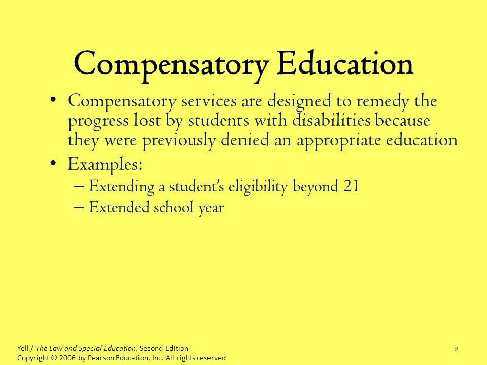 9 Compensatory Education Compensatory services are designed to remedy the progress lost by students with disabilities because they were previously denied an appropriate education Examples: – Extending a student’s eligibility beyond 21 – Extended school year Yell / The Law and Special Education, Second Edition Copyright © 2006 by Pearson Education, Inc.