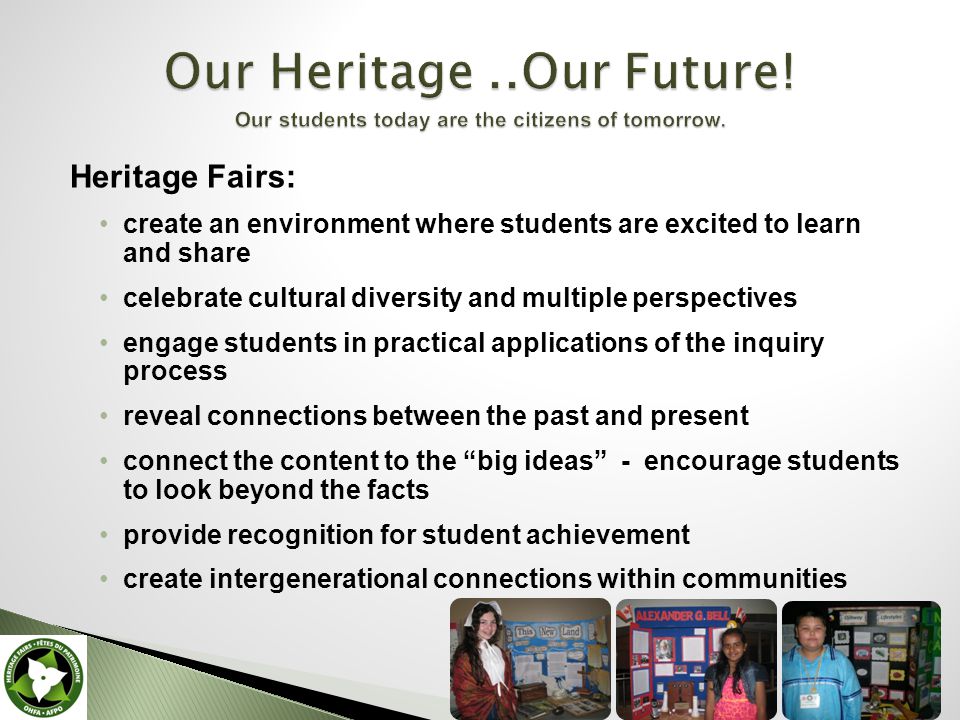 Heritage Fairs: create an environment where students are excited to learn and share celebrate cultural diversity and multiple perspectives engage students in practical applications of the inquiry process reveal connections between the past and present connect the content to the big ideas - encourage students to look beyond the facts provide recognition for student achievement create intergenerational connections within communities