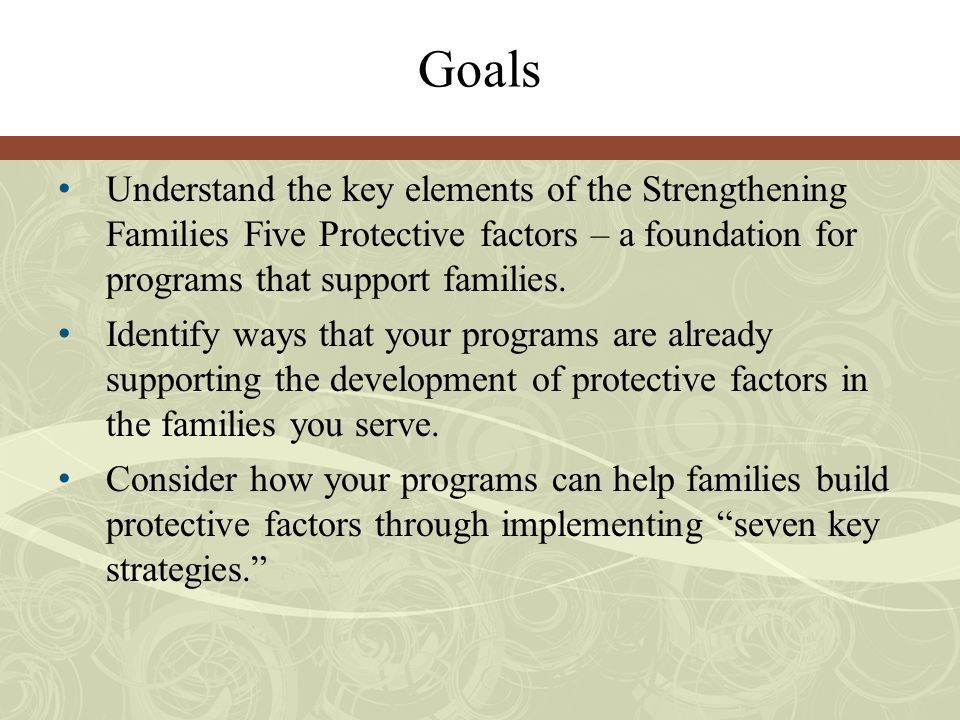 Goals Understand the key elements of the Strengthening Families Five Protective factors – a foundation for programs that support families.