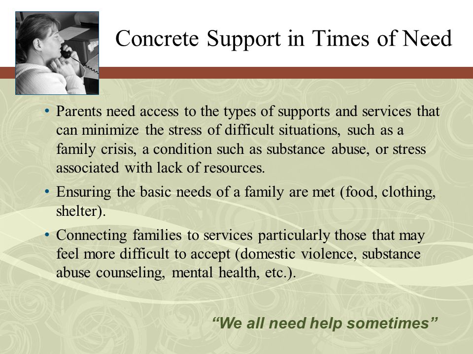 Concrete Support in Times of Need Parents need access to the types of supports and services that can minimize the stress of difficult situations, such as a family crisis, a condition such as substance abuse, or stress associated with lack of resources.