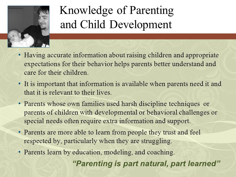 Knowledge of Parenting and Child Development Having accurate information about raising children and appropriate expectations for their behavior helps parents better understand and care for their children.