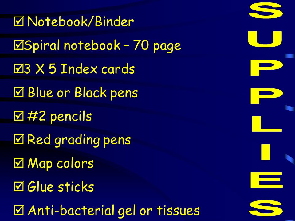  Notebook/Binder  Spiral notebook – 70 page  3 X 5 Index cards  Blue or Black pens  #2 pencils  Red grading pens  Map colors  Glue sticks  Anti-bacterial gel or tissues