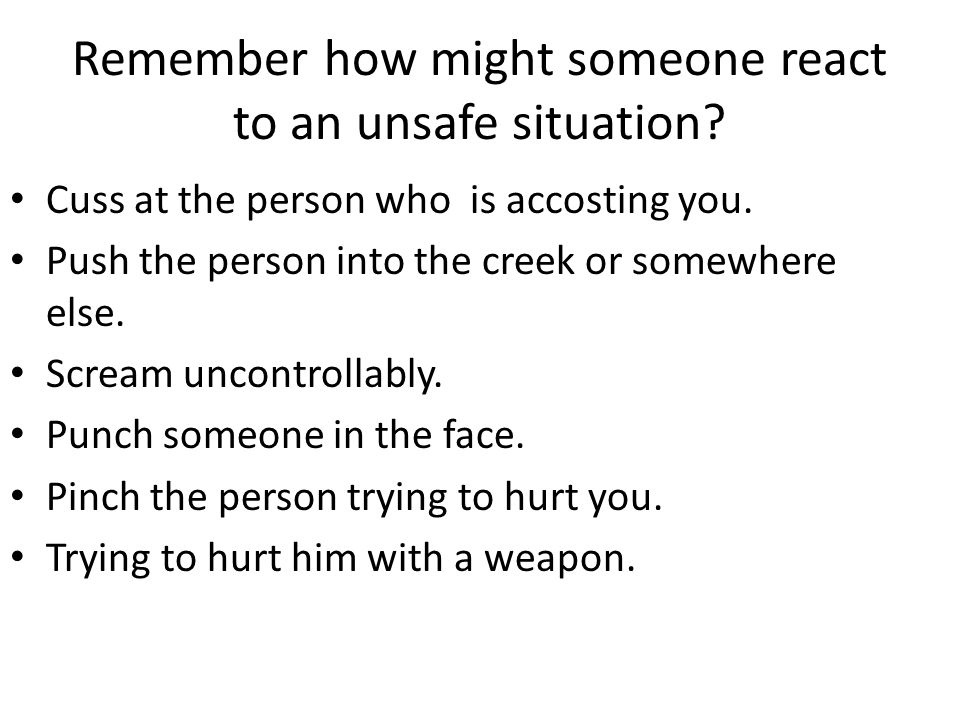 Remember how might someone react to an unsafe situation.
