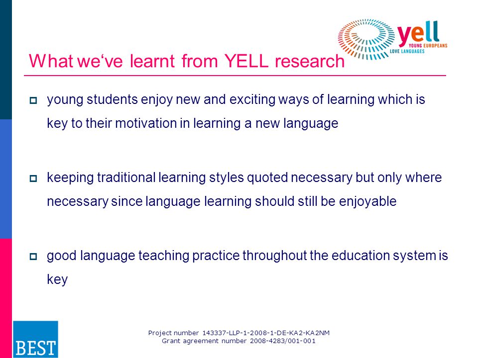 Project number LLP DE-KA2-KA2NM Grant agreement number / What we‘ve learnt from YELL research  young students enjoy new and exciting ways of learning which is key to their motivation in learning a new language  keeping traditional learning styles quoted necessary but only where necessary since language learning should still be enjoyable  good language teaching practice throughout the education system is key