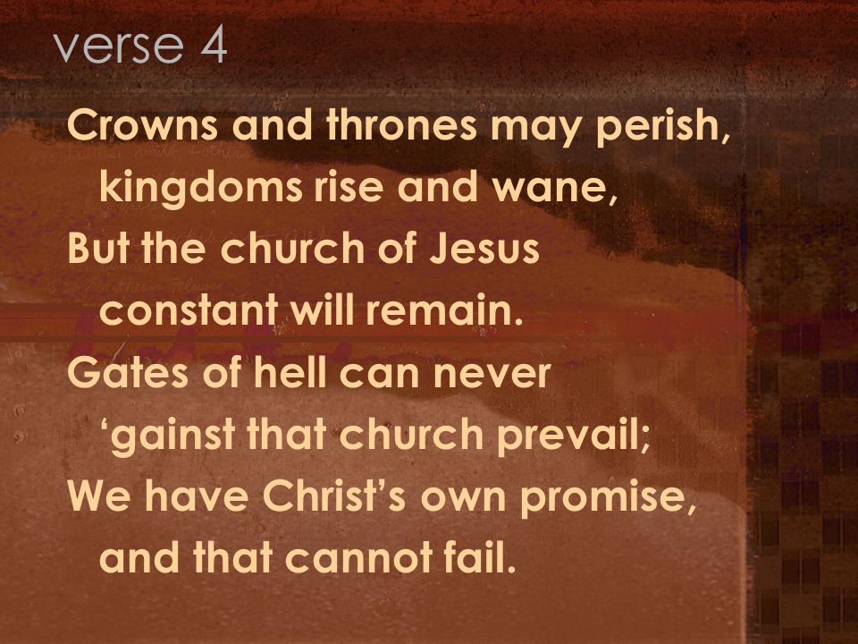 Crowns and thrones may perish, kingdoms rise and wane, But the church of Jesus constant will remain.