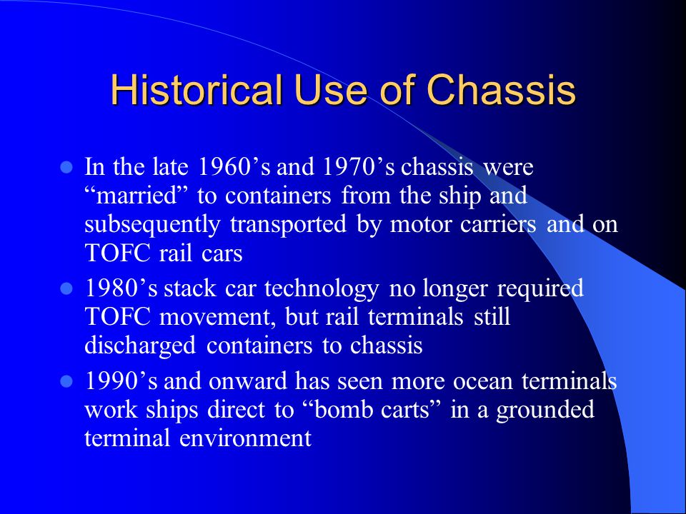 Historical Use of Chassis In the late 1960’s and 1970’s chassis were married to containers from the ship and subsequently transported by motor carriers and on TOFC rail cars 1980’s stack car technology no longer required TOFC movement, but rail terminals still discharged containers to chassis 1990’s and onward has seen more ocean terminals work ships direct to bomb carts in a grounded terminal environment