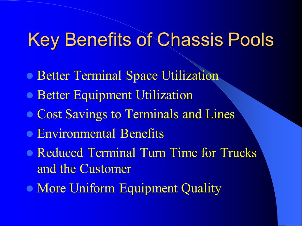 Key Benefits of Chassis Pools Better Terminal Space Utilization Better Equipment Utilization Cost Savings to Terminals and Lines Environmental Benefits Reduced Terminal Turn Time for Trucks and the Customer More Uniform Equipment Quality