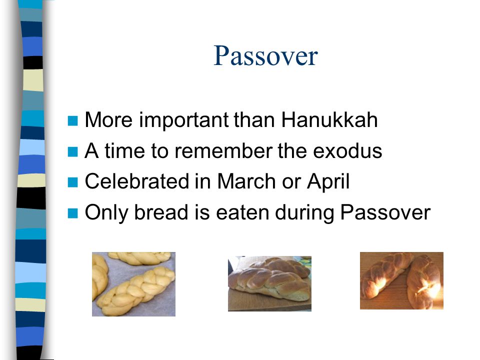 Passover More important than Hanukkah A time to remember the exodus Celebrated in March or April Only bread is eaten during Passover