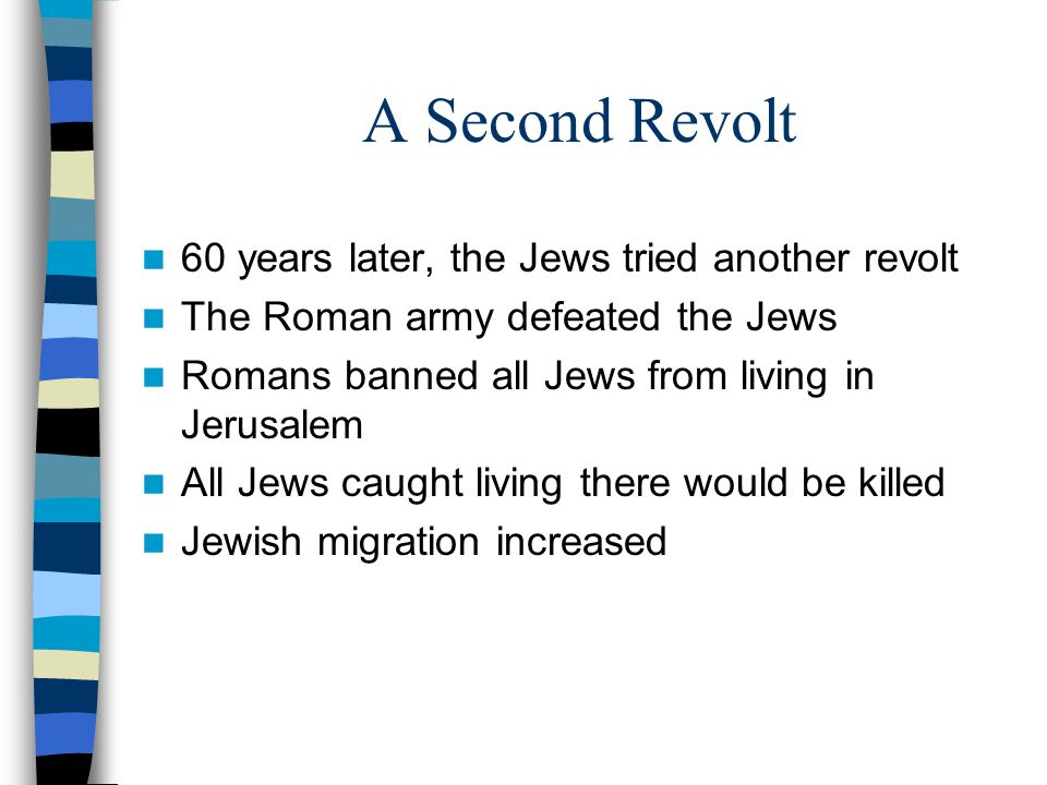 A Second Revolt 60 years later, the Jews tried another revolt The Roman army defeated the Jews Romans banned all Jews from living in Jerusalem All Jews caught living there would be killed Jewish migration increased
