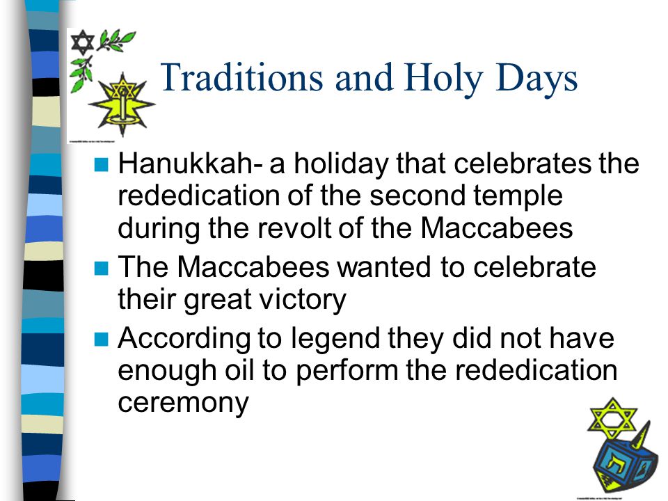 Traditions and Holy Days Hanukkah- a holiday that celebrates the rededication of the second temple during the revolt of the Maccabees The Maccabees wanted to celebrate their great victory According to legend they did not have enough oil to perform the rededication ceremony