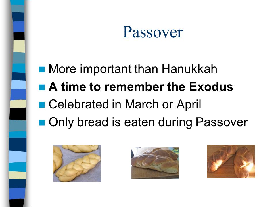 Passover More important than Hanukkah A time to remember the Exodus Celebrated in March or April Only bread is eaten during Passover