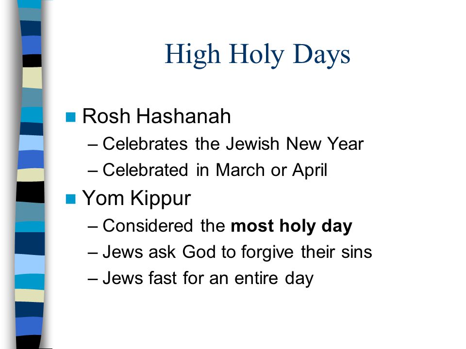 High Holy Days Rosh Hashanah –Celebrates the Jewish New Year –Celebrated in March or April Yom Kippur –Considered the most holy day –Jews ask God to forgive their sins –Jews fast for an entire day