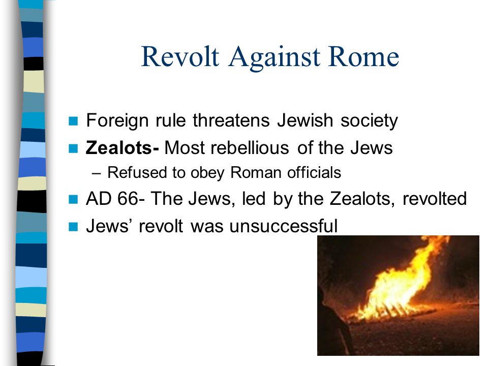 Revolt Against Rome Foreign rule threatens Jewish society Zealots- Most rebellious of the Jews –Refused to obey Roman officials AD 66- The Jews, led by the Zealots, revolted Jews’ revolt was unsuccessful