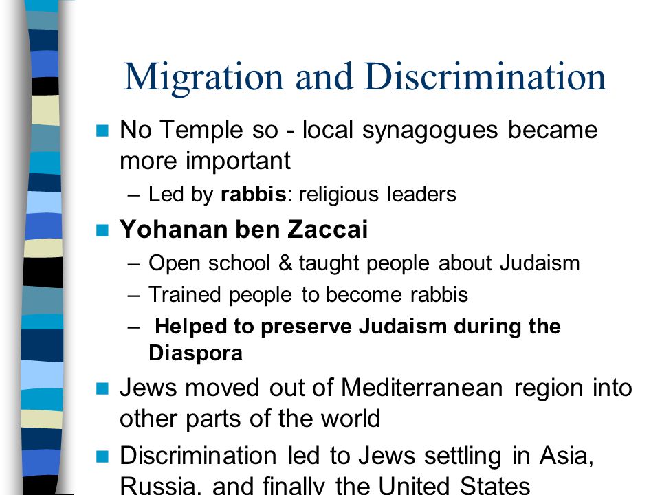 Migration and Discrimination No Temple so - local synagogues became more important –Led by rabbis: religious leaders Yohanan ben Zaccai –Open school & taught people about Judaism –Trained people to become rabbis – Helped to preserve Judaism during the Diaspora Jews moved out of Mediterranean region into other parts of the world Discrimination led to Jews settling in Asia, Russia, and finally the United States