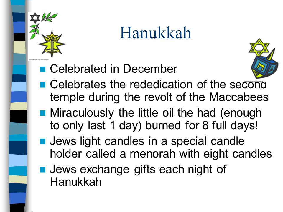 Hanukkah Celebrated in December Celebrates the rededication of the second temple during the revolt of the Maccabees Miraculously the little oil the had (enough to only last 1 day) burned for 8 full days.