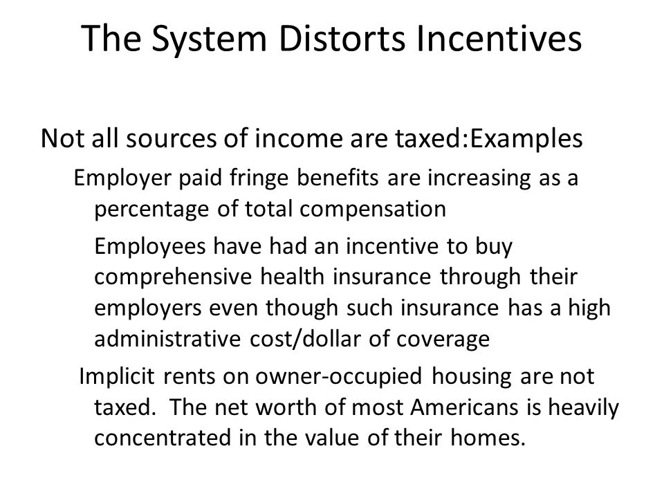 The System Distorts Incentives Not all sources of income are taxed:Examples Employer paid fringe benefits are increasing as a percentage of total compensation Employees have had an incentive to buy comprehensive health insurance through their employers even though such insurance has a high administrative cost/dollar of coverage Implicit rents on owner-occupied housing are not taxed.
