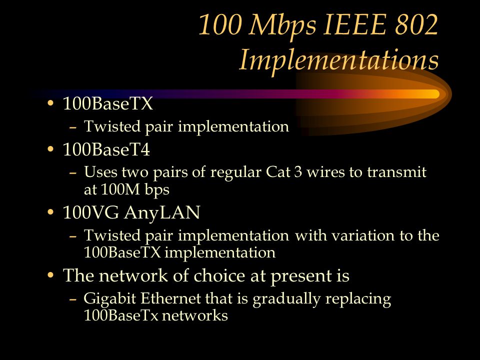 100 Mbps IEEE 802 Implementations 100BaseTX –Twisted pair implementation 100BaseT4 –Uses two pairs of regular Cat 3 wires to transmit at 100M bps 100VG AnyLAN –Twisted pair implementation with variation to the 100BaseTX implementation The network of choice at present is –Gigabit Ethernet that is gradually replacing 100BaseTx networks