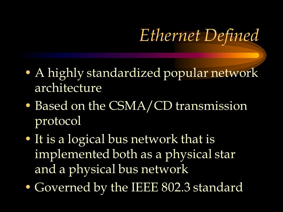 Ethernet Defined A highly standardized popular network architecture Based on the CSMA/CD transmission protocol It is a logical bus network that is implemented both as a physical star and a physical bus network Governed by the IEEE standard