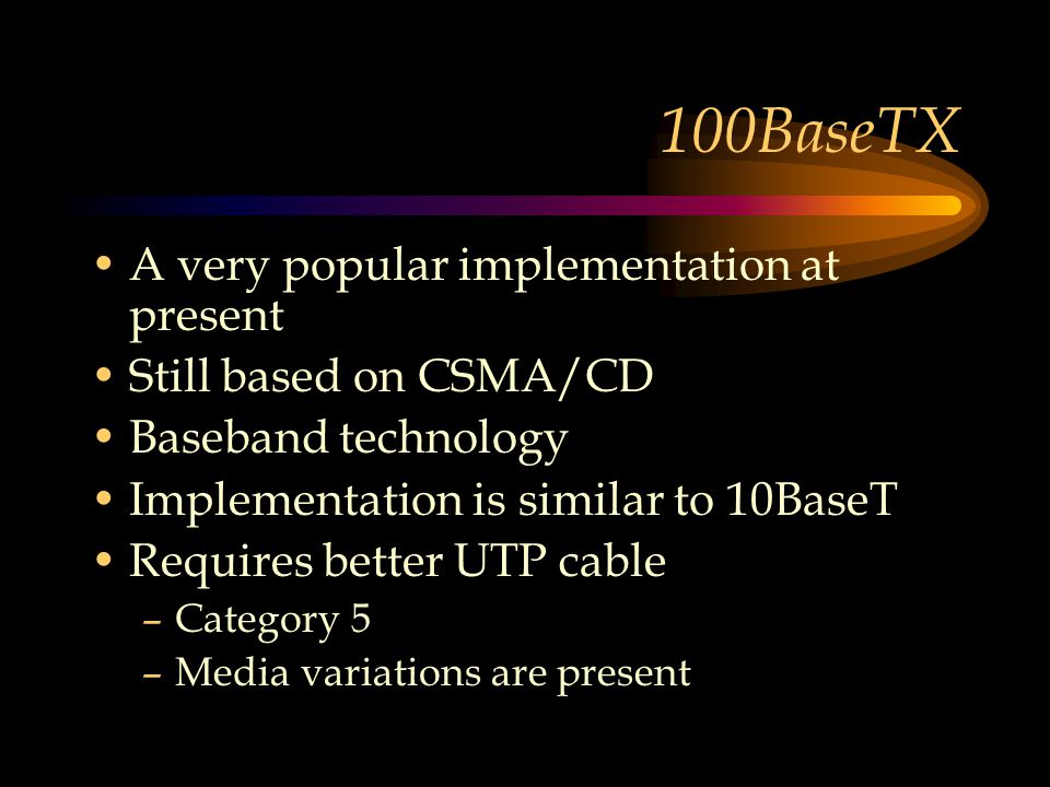 100BaseTX A very popular implementation at present Still based on CSMA/CD Baseband technology Implementation is similar to 10BaseT Requires better UTP cable –Category 5 –Media variations are present