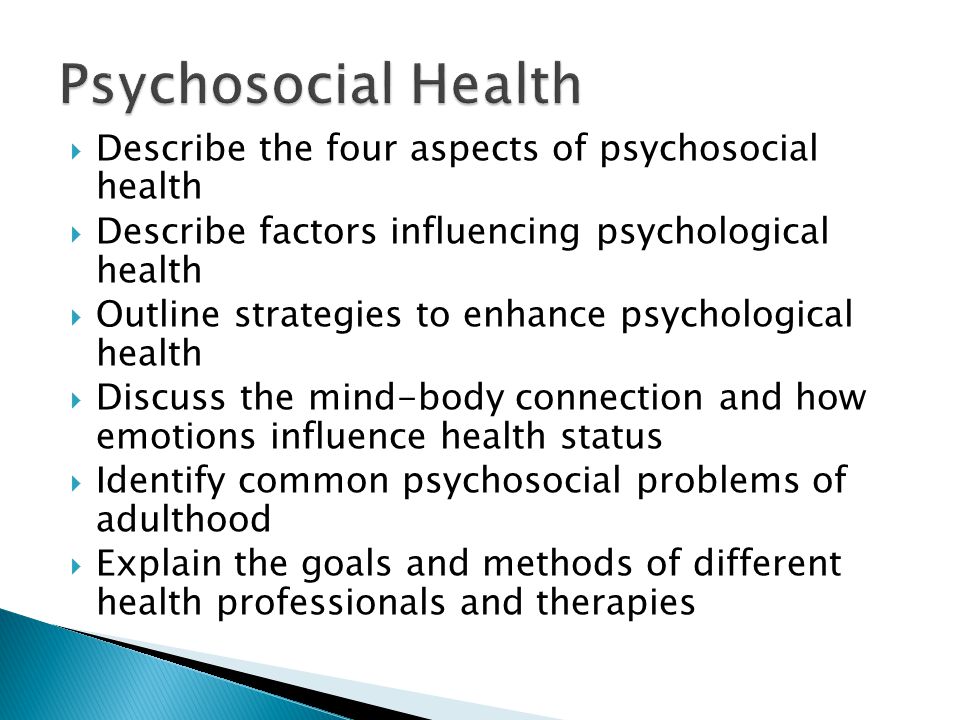 Describe the four aspects of psychosocial health  Describe factors influencing psychological health  Outline strategies to enhance psychological health  Discuss the mind-body connection and how emotions influence health status  Identify common psychosocial problems of adulthood  Explain the goals and methods of different health professionals and therapies