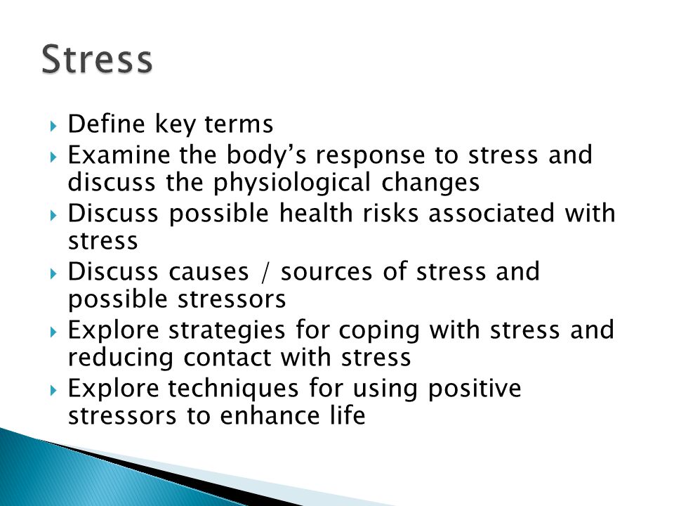  Define key terms  Examine the body’s response to stress and discuss the physiological changes  Discuss possible health risks associated with stress  Discuss causes / sources of stress and possible stressors  Explore strategies for coping with stress and reducing contact with stress  Explore techniques for using positive stressors to enhance life