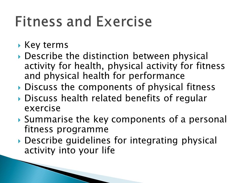  Key terms  Describe the distinction between physical activity for health, physical activity for fitness and physical health for performance  Discuss the components of physical fitness  Discuss health related benefits of regular exercise  Summarise the key components of a personal fitness programme  Describe guidelines for integrating physical activity into your life