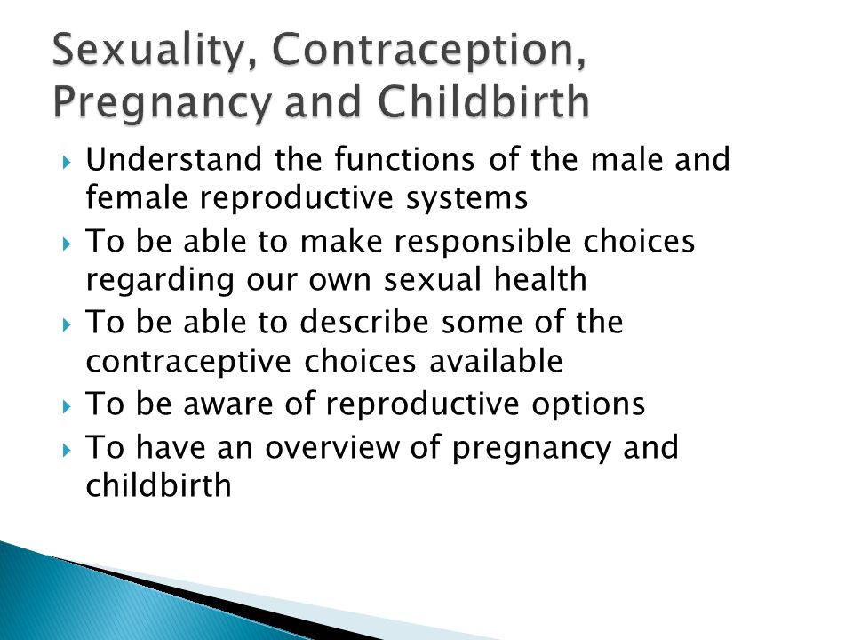  Understand the functions of the male and female reproductive systems  To be able to make responsible choices regarding our own sexual health  To be able to describe some of the contraceptive choices available  To be aware of reproductive options  To have an overview of pregnancy and childbirth