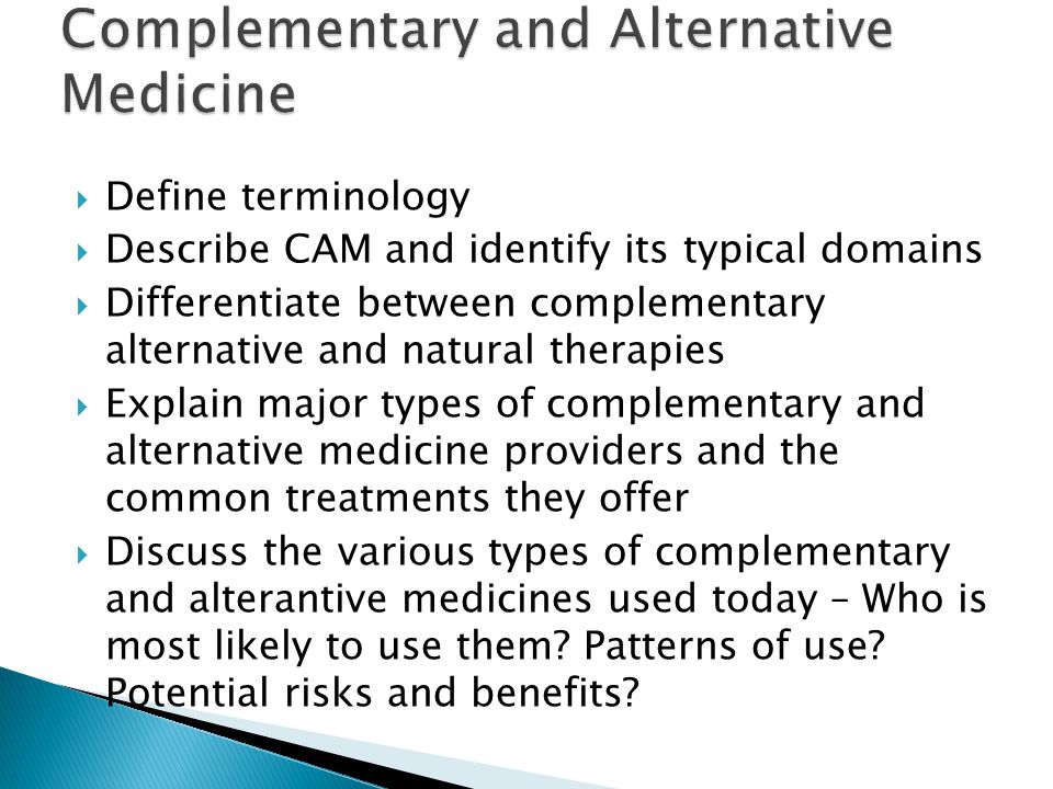  Define terminology  Describe CAM and identify its typical domains  Differentiate between complementary alternative and natural therapies  Explain major types of complementary and alternative medicine providers and the common treatments they offer  Discuss the various types of complementary and alterantive medicines used today – Who is most likely to use them.
