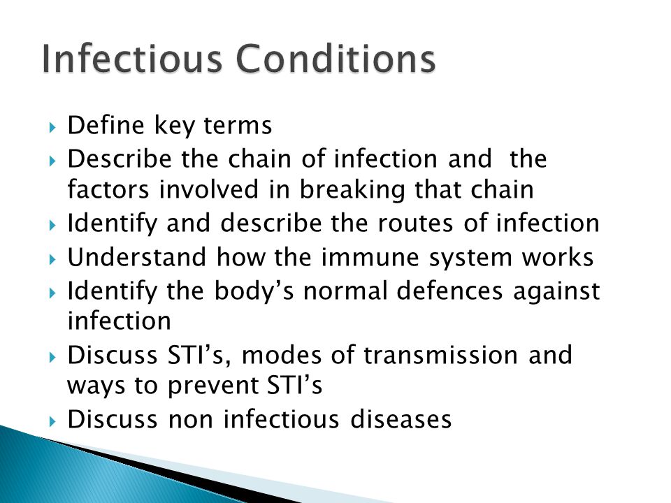  Define key terms  Describe the chain of infection and the factors involved in breaking that chain  Identify and describe the routes of infection  Understand how the immune system works  Identify the body’s normal defences against infection  Discuss STI’s, modes of transmission and ways to prevent STI’s  Discuss non infectious diseases