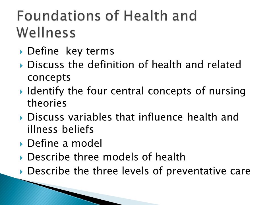  Define key terms  Discuss the definition of health and related concepts  Identify the four central concepts of nursing theories  Discuss variables that influence health and illness beliefs  Define a model  Describe three models of health  Describe the three levels of preventative care