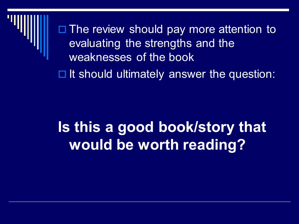  The review should pay more attention to evaluating the strengths and the weaknesses of the book  It should ultimately answer the question: Is this a good book/story that would be worth reading
