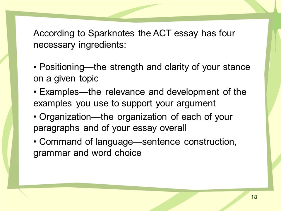 18 According to Sparknotes the ACT essay has four necessary ingredients: Positioning—the strength and clarity of your stance on a given topic Examples—the relevance and development of the examples you use to support your argument Organization—the organization of each of your paragraphs and of your essay overall Command of language—sentence construction, grammar and word choice