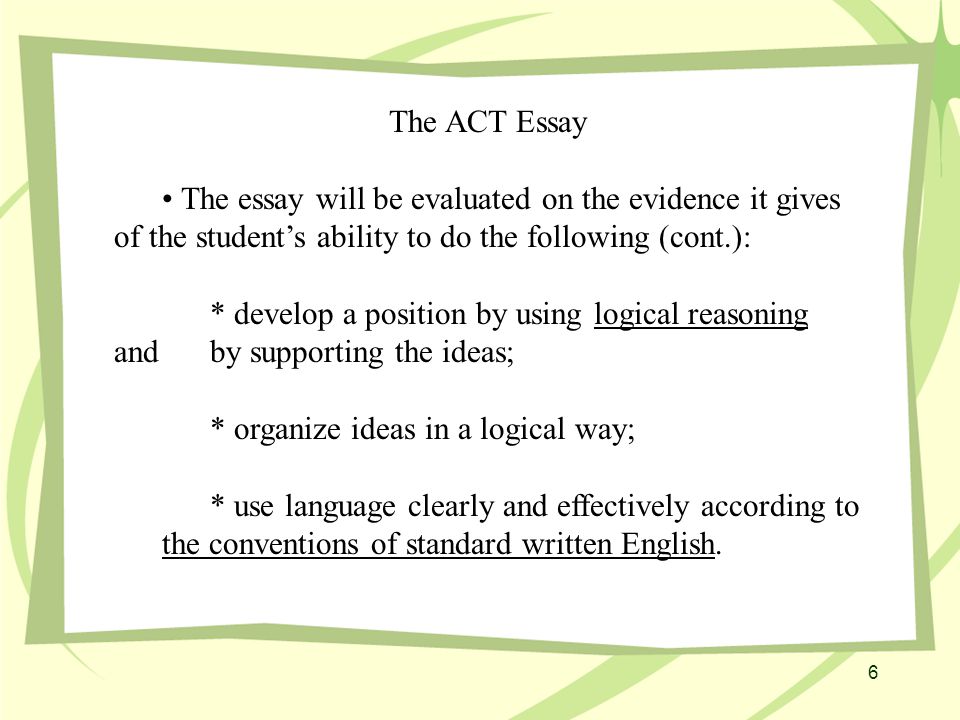 The ACT Essay The essay will be evaluated on the evidence it gives of the student’s ability to do the following (cont.): * develop a position by using logical reasoning and by supporting the ideas; * organize ideas in a logical way; * use language clearly and effectively according to the conventions of standard written English.