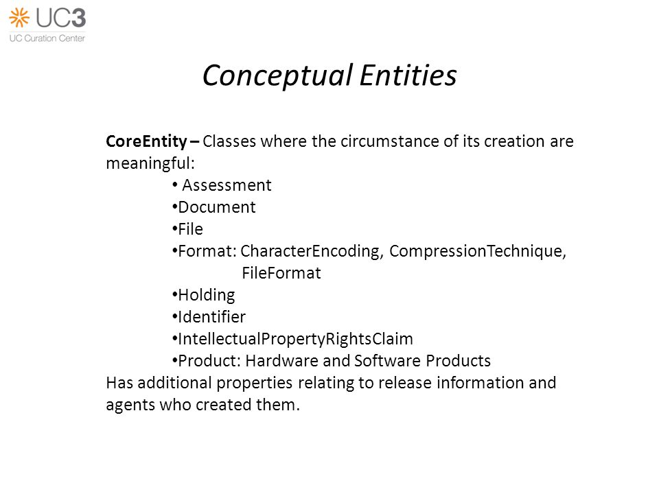Conceptual Entities CoreEntity – Classes where the circumstance of its creation are meaningful: Assessment Document File Format: CharacterEncoding, CompressionTechnique, FileFormat Holding Identifier IntellectualPropertyRightsClaim Product: Hardware and Software Products Has additional properties relating to release information and agents who created them.