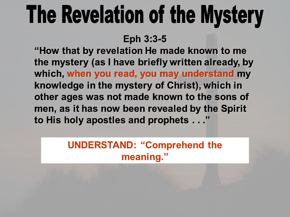Eph 3:3-5 How that by revelation He made known to me the mystery (as I have briefly written already, by which, when you read, you may understand my knowledge in the mystery of Christ), which in other ages was not made known to the sons of men, as it has now been revealed by the Spirit to His holy apostles and prophets... Eph 3:3-5 How that by revelation He made known to me the mystery (as I have briefly written already, by which, when you read, you may understand my knowledge in the mystery of Christ), which in other ages was not made known to the sons of men, as it has now been revealed by the Spirit to His holy apostles and prophets... MYSTERY: (musteorion) 27-times in N.T., a hidden thing. REVELATION: An uncovering or an unveiling. Eph 3:3-5 How that by revelation He made known to me the mystery (as I have briefly written already, by which, when you read, you may understand my knowledge in the mystery of Christ), which in other ages was not made known to the sons of men, as it has now been revealed by the Spirit to His holy apostles and prophets... Eph 3:3-5 How that by revelation He made known to me the mystery (as I have briefly written already, by which, when you read, you may understand my knowledge in the mystery of Christ), which in other ages was not made known to the sons of men, as it has now been revealed by the Spirit to His holy apostles and prophets... UNDERSTAND: Comprehend the meaning.