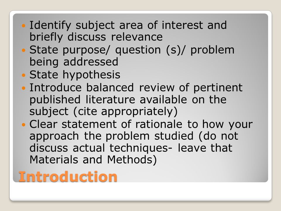Introduction Identify subject area of interest and briefly discuss relevance State purpose/ question (s)/ problem being addressed State hypothesis Introduce balanced review of pertinent published literature available on the subject (cite appropriately) Clear statement of rationale to how your approach the problem studied (do not discuss actual techniques- leave that Materials and Methods)