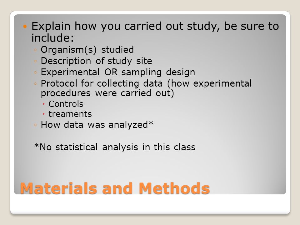 Materials and Methods Explain how you carried out study, be sure to include: ◦Organism(s) studied ◦Description of study site ◦Experimental OR sampling design ◦Protocol for collecting data (how experimental procedures were carried out)  Controls  treaments ◦How data was analyzed* *No statistical analysis in this class