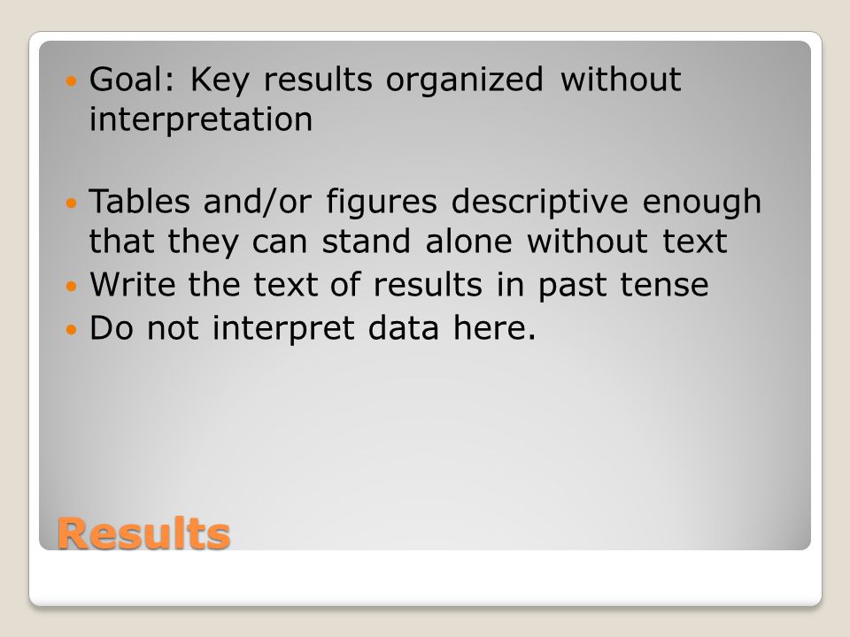 Results Goal: Key results organized without interpretation Tables and/or figures descriptive enough that they can stand alone without text Write the text of results in past tense Do not interpret data here.